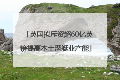 英国拟斥资超60亿英镑提高本土潜艇业产能