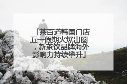 茶百道韩国门店五一假期火爆出圈，新茶饮品牌海外影响力持续攀升