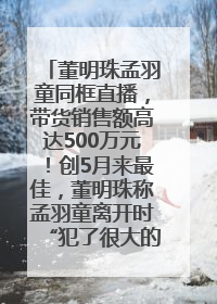 董明珠孟羽童同框直播，带货销售额高达500万元！创5月来最佳，董明珠称孟羽童离开时“犯了很大的错”