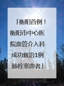 衡阳首例！衡阳市中心医院血管介入科成功救治1例肺栓塞患者