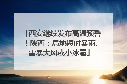 西安继续发布高温预警！陕西：局地短时暴雨、雷暴大风或小冰雹