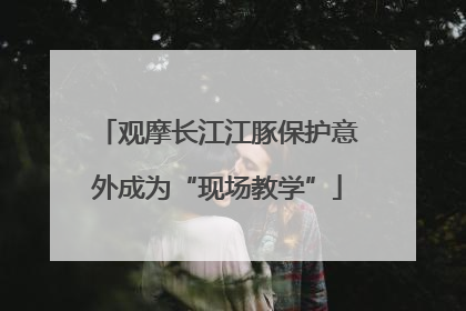 观摩长江江豚保护意外成为“现场教学”