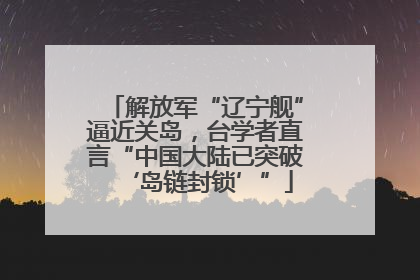 解放军“辽宁舰”逼近关岛，台学者直言“中国大陆已突破‘岛链封锁’”