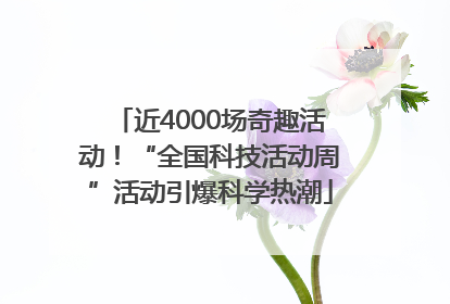 近4000场奇趣活动！“全国科技活动周”活动引爆科学热潮