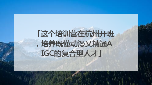 这个培训营在杭州开班，培养既懂动漫又精通AIGC的复合型人才