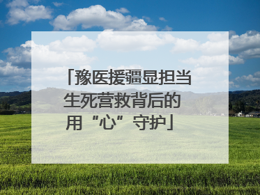 豫医援疆显担当 生死营救背后的用“心”守护