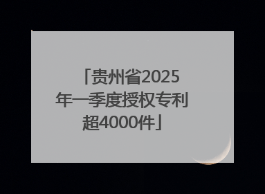 贵州省2025年一季度授权专利超4000件