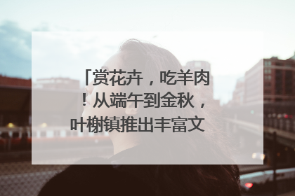 赏花卉，吃羊肉！从端午到金秋，叶榭镇推出丰富文旅活动邀您爽玩