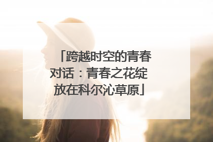 跨越时空的青春对话：青春之花绽放在科尔沁草原