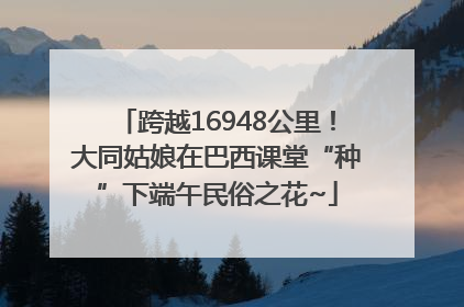 跨越16948公里！大同姑娘在巴西课堂“种”下端午民俗之花~