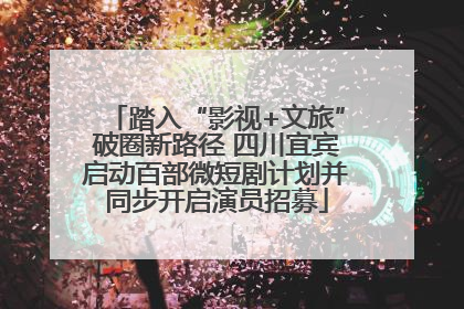 踏入“影视+文旅”破圈新路径 四川宜宾启动百部微短剧计划并同步开启演员招募