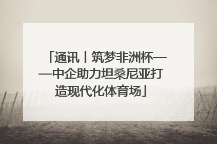 通讯丨筑梦非洲杯——中企助力坦桑尼亚打造现代化体育场