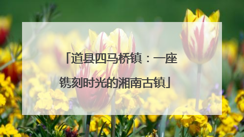 道县四马桥镇：一座镌刻时光的湘南古镇