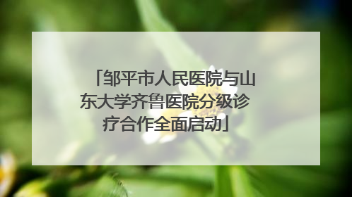 邹平市人民医院与山东大学齐鲁医院分级诊疗合作全面启动