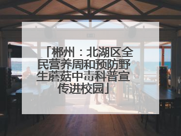郴州：北湖区全民营养周和预防野生蘑菇中毒科普宣传进校园