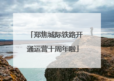 郑焦城际铁路开通运营十周年啦