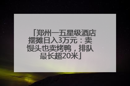 郑州一五星级酒店摆摊日入3万元：卖馒头也卖烤鸭，排队最长超20米