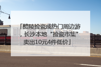 醴陵捡瓷成热门周边游，长沙本地“捡瓷市集”卖出10元4件低价