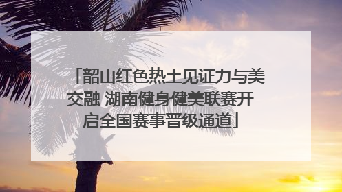韶山红色热土见证力与美交融 湖南健身健美联赛开启全国赛事晋级通道