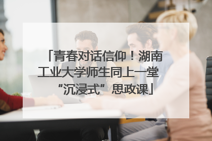 青春对话信仰！湖南工业大学师生同上一堂“沉浸式”思政课