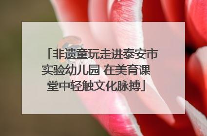 非遗童玩走进泰安市实验幼儿园 在美育课堂中轻触文化脉搏