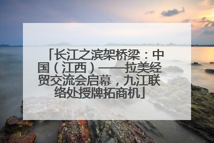 长江之滨架桥梁：中国（江西）——拉美经贸交流会启幕，九江联络处授牌拓商机