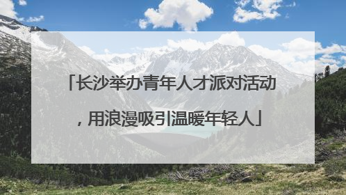 长沙举办青年人才派对活动，用浪漫吸引温暖年轻人