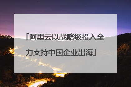 阿里云以战略级投入全力支持中国企业出海