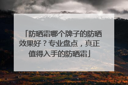 防晒霜哪个牌子的防晒效果好？专业盘点，真正值得入手的防晒霜