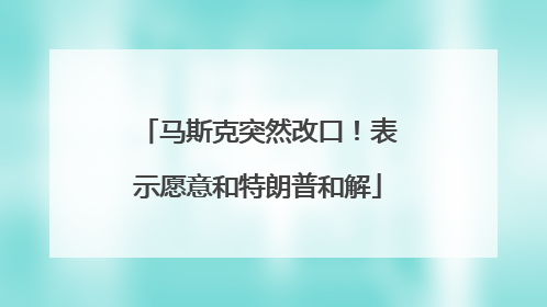 马斯克突然改口！表示愿意和特朗普和解