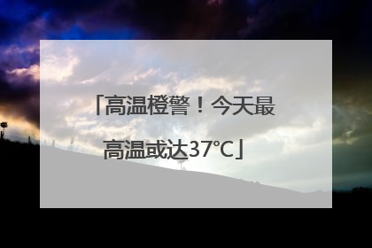高温橙警！今天最高温或达37℃
