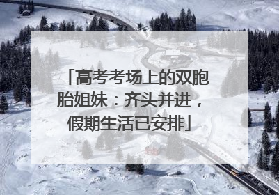 高考考场上的双胞胎姐妹：齐头并进，假期生活已安排