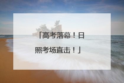 高考落幕！日照考场直击！