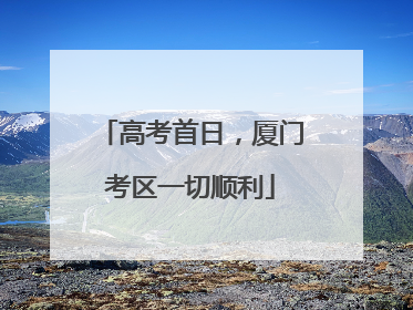 高考首日，厦门考区一切顺利