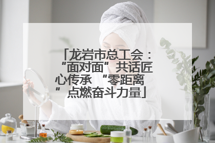龙岩市总工会：“面对面”共话匠心传承 “零距离”点燃奋斗力量