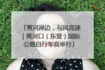 黄河岸边，与风竞速｜黄河口（东营）国际公路自行车赛举行