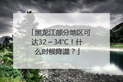 黑龙江部分地区可达32～34℃！什么时候降温？