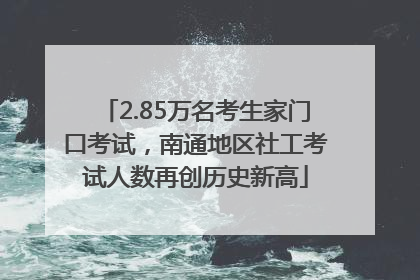 2.85万名考生家门口考试，南通地区社工考试人数再创历史新高