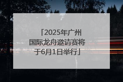 2025年广州国际龙舟邀请赛将于6月1日举行