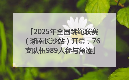 2025年全国跳绳联赛（湖南长沙站）开幕，76支队伍989人参与角逐