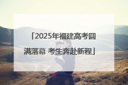 2025年福建高考圆满落幕 考生奔赴新程