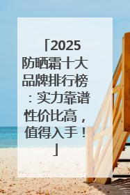 2025防晒霜十大品牌排行榜：实力靠谱性价比高，值得入手！