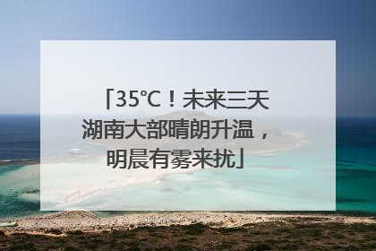 35℃！未来三天湖南大部晴朗升温，明晨有雾来扰