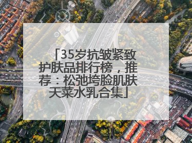 35岁抗皱紧致护肤品排行榜，推荐：松弛垮脸肌肤天菜水乳合集