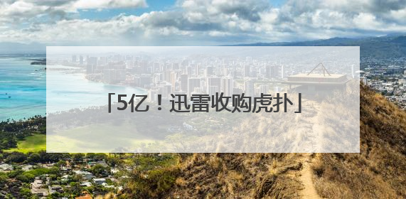 5亿！迅雷收购虎扑