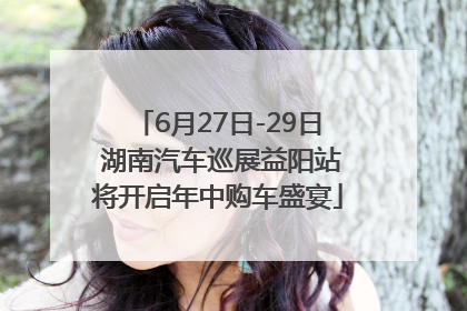 6月27日-29日 湖南汽车巡展益阳站将开启年中购车盛宴